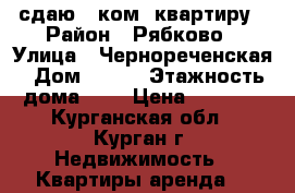 сдаю 1-ком. квартиру › Район ­ Рябково › Улица ­ Чернореченская › Дом ­ 127 › Этажность дома ­ 3 › Цена ­ 6 000 - Курганская обл., Курган г. Недвижимость » Квартиры аренда   